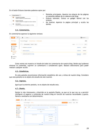 En el botón Enlaces laterales podemos optar por:

                                              •    Pestañas principales. Muestra los enlaces de las páginas
                                                   en pestañas debajo de la cabecera del blog.
                                              •    Enlaces laterales. Coloca un gadget lateral con los
                                                   enlaces.
                                              •    No mostrar. Aparece la página principal y oculta las
                                                   demás.


       4.4.- Comentarios.

En comentarios aparece la siguiente ventana




        Como vemos nos muestra un listado de todos los comentarios de nuestro blog. Desde aquí podemos
eliminar el contenido, suprimir un comentario o considerarlo spam. Bastará selecionarlo para poder
realizar cualquier acción.

       4.5.- Estadísticas.

       En esta pestaña encontramos información estadística del uso y visitas de nuestro blog. Considero
que esta pestaña no es objeto de estudio de este tutorial.

       4.6.- Ingresos.

       Igual que la anterior pestaña, no es objeto de estudio esta.

       4.7.- Diseño.

       Quizás lo más interesante y divertido es la pestaña Diseño, ya que es la que nos va a permitir
       configurar el aspecto y contenido de nuestro blog en función de nuestras necesidades y gustos.
       Vamos a analizarla con detenimiento:




                                                                                                        19
 