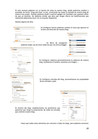 En esta ventana podemos ver un boceto de cómo es nuestro blog, donde podremos cambiar y
acomodar de forma “drag and drop” (o sea, arrastrando las cosas) la fachada de nuestro blog de
manera muy simple. También podemos añadir o suprimir gadget con facilidad y por supuesto editar
los que ya tenemos. No debemos olvidar que para que tengan efecto las modificaciones que
realicemos deberemos hacer clic en Guardar disposición.

Veamos algunos de ellos.


                                 En Configurar favicon podemos cambiar el icono que aparece en
                                 la barra de dirección de nuestro blog.




                                        En Barra de navegación
       podemos elegir una de entre todas las que nos ofrece blogger.




                               En Configurar cabecera personalizaremos la cabecera de nuestro
                               blog. Cambiamos el nombre, ponemos una imagen,...




                               En Configurar entradas del blog, personalizamos las propiedades
                               de las entradas o post.




En Archivo del blog, estableceremos los parámetros que
queremos que tenga la presentación de todas las entradas
que contiene nuestro blog.




       Hasta aquí todos estos elementos son comunes a todos los blogs, pero podemos encontrar


                                                                                            20
 