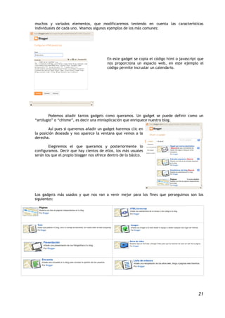 muchos y variados elementos, que modificaremos teniendo en cuenta las características
individuales de cada uno. Veamos algunos ejemplos de los más comunes:




                                          En este gadget se copia el código html o javascript que
                                          nos proporciona un espacio web, en este ejemplo el
                                          código permite incrustar un calendario.




        Podemos añadir tantos gadgets como queramos. Un gadget se puede definir como un
“artilugio” o “chisme”, es decir una miniaplicación que enriquece nuestro blog.

        Así pues si queremos añadir un gadget haremos clic en
la posición deseada y nos aparece la ventana que vemos a la
derecha.

        Elegiremos el que queramos y posteriormente lo
configuramos. Decir que hay cientos de ellos, los más usuales
serán los que el propio blogger nos ofrece dentro de lo básico.




Los gadgets más usados y que nos van a venir mejor para los fines que perseguimos son los
siguientes:




                                                                                              21
 