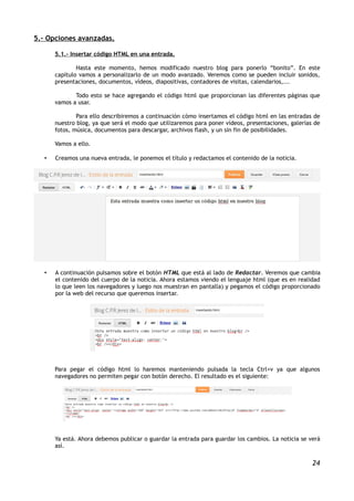 5.- Opciones avanzadas.

       5.1.- Insertar código HTML en una entrada.

               Hasta este momento, hemos modificado nuestro blog para ponerlo “bonito”. En este
       capítulo vamos a personalizarlo de un modo avanzado. Veremos como se pueden incluir sonidos,
       presentaciones, documentos, vídeos, diapositivas, contadores de visitas, calendarios,...

              Todo esto se hace agregando el código html que proporcionan las diferentes páginas que
       vamos a usar.

               Para ello describiremos a continuación cómo insertamos el código html en las entradas de
       nuestro blog, ya que será el modo que utilizaremos para poner vídeos, presentaciones, galerías de
       fotos, música, documentos para descargar, archivos flash, y un sin fin de posibilidades.

       Vamos a ello.

   •   Creamos una nueva entrada, le ponemos el título y redactamos el contenido de la noticia.




   •   A continuación pulsamos sobre el botón HTML que está al lado de Redactar. Veremos que cambia
       el contenido del cuerpo de la noticia. Ahora estamos viendo el lenguaje html (que es en realidad
       lo que leen los navegadores y luego nos muestran en pantalla) y pegamos el código proporcionado
       por la web del recurso que queremos insertar.




       Para pegar el código html lo haremos manteniendo pulsada la tecla Ctrl+v ya que algunos
       navegadores no permiten pegar con botón derecho. El resultado es el siguiente:




       Ya está. Ahora debemos publicar o guardar la entrada para guardar los cambios. La noticia se verá
       así.

                                                                                                     24
 