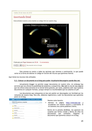 Este proceso es común a todas las opciones que veremos a continuación, lo que puede
        variar es la forma de obtener el código en función del recurso que queremos insertar.

Aquí tienes los recursos más utilizados:

        5.2.- Colocar un documento en el blog para poder visualizarlo/descargarlo usando Box.net.

                Actualmente blogger no permite cargar documentos en nuestro sitio, sin embargo hay
        servicios que nos ofrecen la posibilidad de alojarlos y compartirlos. Box.net es una de esas páginas
        que nos ofrece estos servicios en la red de forma gratuita, por tanto, podemos subir aquí nuestros
        documentos en cualquier formato, aunque siempre es recomendable que los subamos en pdf.

                Los documentos que coloquemos en box.net podrán ser descargados con facilidad por los
        visitantes de nuestro blog. Para ello, debemos registrarnos y subir los documentos que queremos
        poner en el blog.

                                                         Veamos como hacerlo:
                                                     •    Abrimos la página http://www.box.net y
                                                          accedemos con nuestro usuario y contraseña. Si
                                                          no tenemos una cuenta podemos crearla.

                                                         Dentro de la pestaña Archivos, nos aparecen las
                                                         carpetas que hemos creado y dentro de ellas los
                                                         documentos    que    contienen.   Elegimos   el
                                                         documento que queremos colocar en el blog.


                                                                                                        25
 