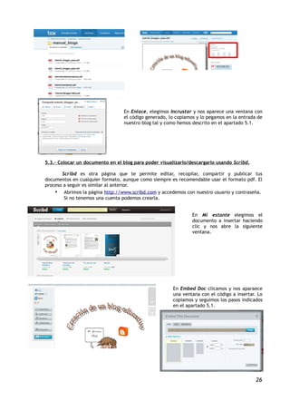 En Enlace, elegimos Incrustar y nos aparece una ventana con
                                 el código generado, lo copiamos y lo pegamos en la entrada de
                                 nuestro blog tal y como hemos descrito en el apartado 5.1.




5.3.- Colocar un documento en el blog para poder visualizarlo/descargarlo usando Scribd.

       Scribd es otra página que te permite editar, recopilar, compartir y publicar tus
documentos en cualquier formato, aunque como siempre es recomendable usar el formato pdf. El
proceso a seguir es similar al anterior.
    • Abrimos la página http://www.scribd.com y accedemos con nuestro usuario y contraseña.
        Si no tenemos una cuenta podemos crearla.


                                                               En Mi estante elegimos el
                                                               documento a insertar haciendo
                                                               clic y nos abre la siguiente
                                                               ventana.




                                                       En Embed Doc clicamos y nos aparaece
                                                       una ventana con el código a insertar. Lo
                                                       copiamos y seguimos los pasos indicados
                                                       en el apartado 5.1.




                                                                                            26
 