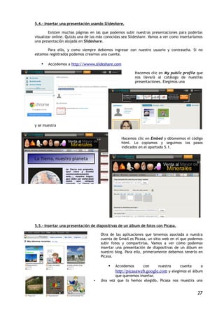 5.4.- Insertar una presentación usando Slideshare.

        Existen muchas páginas en las que podemos subir nuestras presentaciones para poderlas
visualizar online. Quizás una de las más conocidas sea Slideshare. Vamos a ver como insertaríamos
una presentación alojada en Slideshare.

       Para ello, y como siempre debemos ingresar con nuestro usuario y contraseña. Si no
estamos registrados podemos crearnos una cuenta.

   •   Accedemos a http://wwww.slideshare.com

                                                          Hacemos clic en My public profile que
                                                          nos llevará al catálogo de nuestras
                                                          presentaciones. Elegimos una




y se muestra


                                                  Hacemos clic en Embed y obtenemos el código
                                                  html. Lo copiamos y seguimos los pasos
                                                  indicados en el apartado 5.1.




5.5.- Insertar una presentación de diapositivas de un álbum de fotos con Picasa.

                                      Otra de las aplicaciones que tenemos asociada a nuestra
                                      cuenta de Gmail es Picasa, un sitio web en el que podemos
                                      subir fotos y compartirlas. Vamos a ver cómo podemos
                                      insertar una presentación de diapositivas de un álbum en
                                      nuestro blog. Para ello, primeramente debemos tenerlo en
                                      Picasa.

                                          •   Accedemos       con      nuestra      cuenta      a
                                              http://picasaweb.google.com y elegimos el álbum
                                             que queremos insertar.
                                  •   Una vez que lo hemos elegido, Picasa nos muestra una


                                                                                              27
 