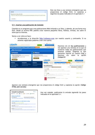 Esto nos lleva a una ventana emergente que nos
                                                    proporciona el código html, lo copiamos y
                                                    seguimos los pasos indicados en el apartado 5.1




5.7.- Insertar una publicación de Calaméo

Calaméo es un programa que crea publicaciones Web imitando a un libro, y además, de una forma muy
fácil. Desde un archivo PDF, podréis crear vuestros pequeños libros, folletos, revistas, etc sobre el
tema que os interese.

Vamos a ver cómo se hace:
   • Accederemos a la dirección http://calameo.com con nuestro usuario y contraseña. Si no
       estamos registrados podemos crear una cuenta.


                                                              Hacemos clic en Sus publicaciones y
                                                              nos aparece una ventana en la que se
                                                              muestran todas las publicaciones que
                                                              tenemos subidas. Elegimos la que
                                                              queremos insertar en nuestro blog y
                                                              hacemos clic     sobre    la opción
                                                              Compartir




Aparece una ventana emergente que nos proporciona el código html y copiamos la opción Código
HTML (old versión)


                                       Una vez copiado, publicamos la entrada siguiendo los pasos
                                       indicados en el apartado 5.1.




                                                                                                  29
 