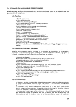 5.- HERRAMIENTAS Y COMPLEMENTOS PARA BLOGS

En este apartado se incluye información adicional al manual de blogger, y que en un momento dado nos
puede ser útil. Es la siguiente:

       5.1.- Plantillas.

               • Plantillas exclusivas:
               http://btemplates.com/
               • 50 bonitas plantillas para Blogger:
               http://mashable.com/2007/09/13/blogger-templates/
               • Diseños a partir de CSS:
               http://blogandweb.com/category/plantillas-blogger/
               • Plantillas clasificadas por temas:
               http://blogger-templates.blogspot.com/
               • Distintas clasificaciones:
               http://www.blogskins.com/
               • Themas similares a los de Wordpress:
               http://www.geckoandfly.com/blogspot-templates/
               • Clasificación en función de sus números de columnas:
               http://www.templatepanic.com/tag/blogger-templates
               • Generador de plantillas para crear tu propio diseño:
               http://psyc.horm.org/
               • Recopilación con 100 plantillas variadas:
               http://www.stardustxs.com/2008/02/26/100-plantillas-para-blogger-blogspot-templates-
               themes/

       5.2.- Gadgets o Widjets para tu página Web.

       Pequeñas aplicaciones que pueden funcionar en el escritorio del ordenador o en el navegador.
       Empezaron a denominarse “gadgets” (“artilugios”, “chismes”).De todas formas, “gadgets” y
       “widgets” vienen a designar prácticamente la misma clase de software.

               • Colección de Google :
               http://www.google.com/ig/directory?num=24&synd=open&cat=all
               • Alegra tu página Web o blog con los siguientes widjets:
               http://www.euroresidentes.es/gadgets.htm
               • Álbum de foto:
               http://ayudaparatublog.com/category/servicios_para_blog/servicios_album/
               • De todos un poco, el mejor con más de 30.000 widjets:
               http://www.widgetbox.com/
               • Complementos o widgets:
               http://juglar103.blogsome.com/2007/01/04/complementos-o-widgets-para-tu-blog/
               • Cosas entretenidas para poner al blog, tarjetas, juegos, puzzles, etc...
               http://www.pageplugins.com/
               • Otras opciones divertidas para blogger
               http://www.labpixies.com/

       5.3.- Términos básicos.

               • Weblog: a veces se conocen como blogs o bitácoras. Es el producto final en Internet de
               lo que puede ser un diario, noticias, página web personal.... Los contenidos dependend de
               tí
               • Contenido: quiere decir la información que publicas en tu blog. Texto, páginas web
               (html), imágenes, fotos, videos... El tipo más comun en los blogs es texto con enlaces,
               aunque los imágenes y incluso audio va adquiriendo popularidad
               • Servidor: una máquina que reside en Internet y tiene 100% conectividad. Los servidores
               son donde se publica el contenido del blog y permite que este accesible por los
               internáutas de todo el mundo. A veces los servidores se llaman hosts, y la acción de


                                                                                                     30
 