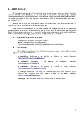 1.- ¿QUÉ ES UN BLOG?

       Es interesante conocer previamente la herramienta con la que vamos a trabajar. Un blog,
también conocido como bitácora, es un sitio Web periódicamente actualizado que recopila
cronológicamente textos y artículos de uno o varios autores, donde el más reciente aparece primero,
con un uso o temática en particular, siempre conservando el autor la libertad de dejar publicado lo
que crea pertinente.

       Además los lectores del blog pueden dejar sus comentarios a los artículos del blog. Al
redactor del blog se le conoce como weblogger o blogger.

       Este tutorial hace referencia a los blogs creados con Blogger, ya que es una aplicación
bastante sencilla de utilizar y de administrar y que al formar parte de los servicios que nos ofrece
Google (si tenemos una cuenta), nos va a permitir utilizar otras aplicaciones como pueden ser Picasa,
Youtube, etc; también de Google, y aprovechar todo el potencial que nos ofrecen.

       1.1.- Características generales de un blog.

              • La temática es elegida por el o los autores.
              • Gran facilidad de creación de contenidos.
              • Presenta la posibilidad para los lectores de comentar los artículos.

       1.2.- Tipos de blogs.

              En realidad existen tantos tipos de blogs como se quieran, pero se han dado nombres a
       algunos a partir de sus temáticas:

              • Audioblogs. Dedicados a las galerías            de     ficheros   de   audio.   (Ejemplo:
              http://audioblogmusical.blogspot.com/)

              •    Fotoblogs.    Dedicados      a    las    galerías      de      imágenes.     (Ejemplo:
              http://blogs.hoy.es/fotoblog/)

              • Videoblogs. Dedicados a las galerías            de     ficheros   de   vídeo.   (Ejemplo:
              http://www.adelat.org/index.php/vlog/)

              • Edublogs. Dedicados a los blogs con contenido educativo. Éstos serán los que a
              nosotros nos interesan más para nuestro trabajo en las aulas. (Ejemplo:
              http://ticdeplata.blogspot.com/)

              • Moblogs. Dedicados a los blogs actualizables desde el teléfono móvil.




                                                                                                       4
 