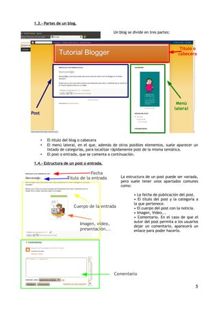 1.3.- Partes de un blog.

                                              Un blog se divide en tres partes:



                                                                                    Título o
                                                                                   cabecera




                                                                                   Menú
                                                                                  lateral
Post




       •   El título del blog o cabecera
       •   El menú lateral, en el que, además de otros posibles elementos, suele aparecer un
           listado de categorías, para localizar rápidamente post de la misma temática.
       •   El post o entrada, que se comenta a continuación.

 1.4.- Estructura de un post o entrada.

                                  Fecha
                     Título de la entrada         La estructura de un post puede ser variada,
                                                  pero suele tener unos apartados comunes
                                                  como:

                                                         • La fecha de publicación del post.
                                                         • El título del post y la categoría a
                                                         la que pertenece.
                         Cuerpo de la entrada            • El cuerpo del post con la noticia.
                                                         • Imagen, Vídeo...
                                                         • Comentario. En el caso de que el
                                                         autor del post permita a los usuarios
                            Imagen, vídeo,
                                                         dejar un comentario, aparecerá un
                            presentación...              enlace para poder hacerlo.




                                              Comentario

                                                                                            5
 