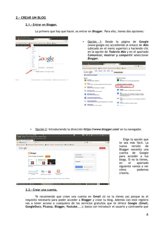 2.- CREAR UN BLOG

     2.1.- Entrar en Blogger.

            Lo primero que hay que hacer, es entrar en Blogger. Para ello, tienes dos opciones:


                                                •   Opción 1: Desde la página de Google
                                                    (www.google.es) accediendo al enlace de Más
                                                    (ubicado en el menú superior) y haciendo clic
                                                    en la opción de Todavía Más y en el apartado
                                                    Comunicar, mostrar y compartir seleccionar
                                                    Blogger.




        •   Opción 2: Introduciendo la dirección https://www.blogger.com/ en tu navegador.


                                                                               Elige la opción que
                                                                            te sea más fácil. La
                                                                            nueva     versión   de
                                                                            Blogger necesita una
                                                                            cuenta de Google
                                                                            para acceder a tus
                                                                            blogs. Si no la tienes,
                                                                            en     el     apartado
                                                                            siguiente vamos a ver
                                                                            cómo          podemos
                                                                            crearla.




     2.2.- Crear una cuenta.

             Te recomiendo que crees una cuenta en Gmail (si no la tienes ya) porque es el
     requisito necesario para poder acceder a Blogger y crear tu blog. Además con este registro
     vas a tener acceso a cualquiera de los servicios gratuitos que te ofrece Google (Gmail,
     GoogleDocs; Picassa, Blogger, Youtube,...); basta con introducir el usuario y contraseña que

                                                                                                  6
 