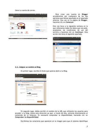 tiene tu cuenta de correo.

                                                     Para crear una cuenta en           Blogger
                                                  accederemos por cualquiera de        las dos
                                                  opciones que hemos apuntado en el   apartado
                                                  anterior. Una vez en la página de   Blogger,
                                                  hacemos clic en Comenzar

                                                  Esto nos lleva a la siguiente ventana en la
                                                  que rellenamos todos los datos que nos pide,
                                                  aceptamos las condiciones de uso del
                                                  servicio y hacemos clic en Continuar. Esta
                                                  acción nos lleva al siguiente apartado.




2.3.- Asignar un nombre al Blog.

       En primer lugar, escribe el título que quieras darle a tu Blog.




       En segundo lugar, debes escribir el nombre de la URL que utilizarán los usuarios para
acceder a tu blog. Anota esta dirección ya que, a través de ella, entrarás directamente al
contenido de tu bitácora. Es necesario comprobar la disponibilidad, haciendo clic en
Comprobar la disponibilidad.

       Escribimos los caracteres que aparecen en la imagen para que el sistema identifique


                                                                                             7
 