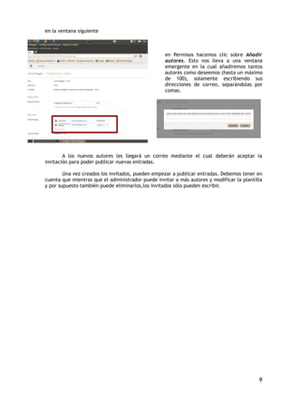 en la ventana siguiente



                                                   en Permisos hacemos clic sobre Añadir
                                                   autores. Esto nos lleva a una ventana
                                                   emergente en la cual añadiremos tantos
                                                   autores como deseemos (hasta un máximo
                                                   de 100), solamente escribiendo sus
                                                   direcciones de correo, separándolas por
                                                   comas.




        A los nuevos autores les llegará un correo mediante el cual deberán aceptar la
invitación para poder publicar nuevas entradas.

        Una vez creados los invitados, pueden empezar a publicar entradas. Debemos tener en
cuenta que mientras que el administrador puede invitar a más autores y modificar la plantilla
y por supuesto también puede eliminarlos,los invitados sólo pueden escribir.




                                                                                           9
 