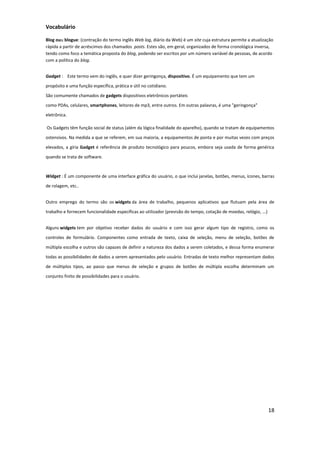 18
Vocabulário
Blog ouu blogue: (contração do termo inglês Web log, diário da Web) é um site cuja estrutura permite a atualização
rápida a partir de acréscimos dos chamados posts. Estes são, em geral, organizados de forma cronológica inversa,
tendo como foco a temática proposta do blog, podendo ser escritos por um número variável de pessoas, de acordo
com a política do blog.
Gadget : Este termo vem do inglês, e quer dizer geringonça, dispositivo. É um equipamento que tem um
propósito e uma função específica, prática e útil no cotidiano.
São comumente chamados de gadgets dispositivos eletrônicos portáteis
como PDAs, celulares, smartphones, leitores de mp3, entre outros. Em outras palavras, é uma "geringonça"
eletrônica.
Os Gadgets têm função social de status (além da lógica finalidade do aparelho), quando se tratam de equipamentos
ostensivos. Na medida a que se referem, em sua maioria, a equipamentos de ponta e por muitas vezes com preços
elevados, a gíria Gadget é referência de produto tecnológico para poucos, embora seja usada de forma genérica
quando se trata de software.
Widget : É um componente de uma interface gráfica do usuário, o que inclui janelas, botões, menus, ícones, barras
de rolagem, etc..
Outro emprego do termo são os widgets da área de trabalho, pequenos aplicativos que flutuam pela área de
trabalho e fornecem funcionalidade específicas ao utilizador (previsão do tempo, cotação de moedas, relógio, ...)
Alguns widgets tem por objetivo receber dados do usuário e com isso gerar algum tipo de registro, como os
controles de formulário. Componentes como entrada de texto, caixa de seleção, menu de seleção, botões de
múltipla escolha e outros são capazes de definir a natureza dos dados a serem coletados, e dessa forma enumerar
todas as possibilidades de dados a serem apresentados pelo usuário. Entradas de texto melhor representam dados
de múltiplos tipos, ao passo que menus de seleção e grupos de botões de múltipla escolha determinam um
conjunto finito de possibilidades para o usuário.
 
