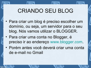 CRIANDO SEU BLOG
• Para criar um blog é preciso escolher um
domínio, ou seja, um servidor para o seu
blog. Nós vamos utilizar o BLOGGER.
• Para criar uma conta no Blogger, é
preciso ir ao endereço www.blogger.com.
• Porém antes você deverá criar uma conta
de e-mail no Gmail
 