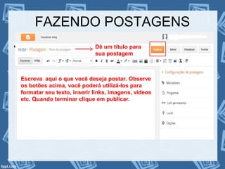 FAZENDO POSTAGENS
• Agora que seu blog foi criado, inicie suas
postagens
Dê um título para
sua postagem
Escreva aqui o que você deseja postar. Observe
os botões acima, você poderá utilizá-los para
formatar seu texto, inserir links, imagens, vídeos
etc. Quando terminar clique em publicar.
 