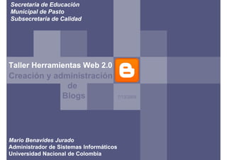 Secretaria de Educación
Municipal de Pasto
Subsecretaria de Calidad




Taller Herramientas Web 2.0
       Herra
Creación y administración
              de
             Blogs                       7/13/2009




Mario Benavides Jurado
Administrador de Sistemas Informáticos
Universidad Nacional de Colombia
 