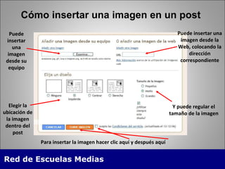Cómo insertar una imagen en un post Puede insertar una imagen desde su equipo Elegir la ubicación de la imagen dentro del post Puede insertar una imagen desde la Web, colocando la dirección correspondiente Y puede regular el tamaño de la imagen Para insertar la imagen hacer clic aquí y después aquí 