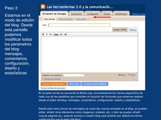 En la parte donde se encuentra la flecha roja, encontraremos los menús específicos de cada una de las pestañas que controlan el conjunto de funciones que podemos realizar desde el editor del blog: mensajes, comentarios, configuración, diseño y estadísticas. Desde este menú (envio de mensajes) se crean las nuevas entradas en el blog, se pueden editar, añadir otros elementos como imagenes, enlaces, etc. o bien se pueden añadir nuevas páginas (ej.: quienes somos) a nuestro blog (que tendrán por defecto la misma configuración que el resto del blog). Paso 3: Estamos en el modo de edición del blog. Desde esta pantalla podemos modificar todos los parametros del blog: mensajes, comentarios, configuración, diseño y estadísiticas 