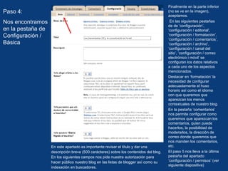 En este apartado es importante revisar el título y dar una descripción breve (500 carácteres) sobre los contenidos del blog. En los siguientes campos nos pide nuestra autorización para hacer público nuestro blog en las listas de blogger así como su indexación en buscadores.  Paso 4: Nos encontramos en la pestaña de Configuración / Básica Finalmente en la parte inferior (no se ve en la imagen), aceptamos. En las siguientes pestañas de de ‘configuración’, ‘configuración / editorial’, ‘configuración / formatación’, ‘configuración / comentarios’, ‘configuración / archivo’, ‘configuración / canal del sitio’, ‘configuración / correo electrónico i móvil’ se configuran los datos relativos a cada uno de los aspectos mencionados. Destacar en ‘formatación’ la necesidad de configurar adecuadamente el huso horario así como el idioma con que queremos que aparezcan los menús contextuales de nuestro blog. En la pestaña ‘comentarios’ nos permite configurar como queremos que aparezcan los comentarios, quien puede hacerlos, la posibilidad de moderarlos, la dirección de correo donde queremos que nos manden los comentarios, etc. El paso 5 nos lleva a la última pestaña del apartado ‘configuración / permisos’ (ver siguiente diapositiva) 