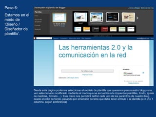 Desde esta página podemos seleccionar el modelo de plantilla que queremos para nuestro blog y una vez seleccionado modificarlo mediante el menú que se encuentra a la izquierda (plantillas, fondo, ajuste de medidas, formato....). Este menú nos permitirá definir cada uno de los parámtros de nuestro blog, desde el color de fondo, pasando por el tamaño de letra que debe tener el título o la plantilla (a 3, 2 o 1 columna, según preferencia) Paso 6: Estamos en el modo de ‘Diseño / Diseñador de plantilla’.  