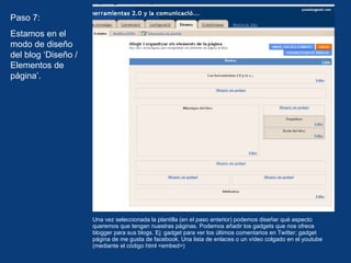 Una vez seleccionada la plantilla (en el paso anterior) podemos diseñar qué aspecto queremos que tengan nuestras páginas. Podemos añadir los gadgets que nos ofrece blogger para sus blogs. Ej: gadget para ver los últimos comentarios en Twitter; gadget página de me gusta de facebook. Una lista de enlaces o un vídeo colgado en el youtube (mediante el código html <embed>) Paso 7: Estamos en el modo de diseño del blog ‘Diseño / Elementos de página’.  