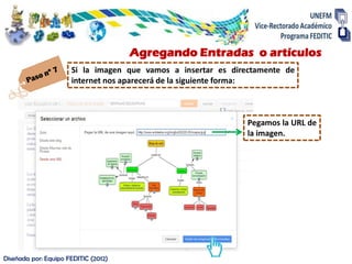 Agregando Entradas o artículos
                      Si la imagen que vamos a insertar es directamente de
                      internet nos aparecerá de la siguiente forma:



                                                               Pegamos la URL de
                                                               la imagen.




Diseñada por: Equipo FEDITIC (2012)
 