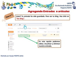 Agregando Entradas o artículos
                       Listo!! Tu entrada ha sido guardada. Para ver tu blog. Haz click en
                       “Ver Blog”.




                                                   En esta opción podemos
                                                   editar, visualizar y eliminar
                                                   nuestra entrada.




Diseñada por: Equipo FEDITIC (2012)
 
