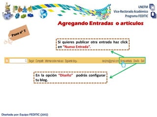 Agregando Entradas o artículos


                                      Si quieres publicar otra entrada haz click
                                      en “Nueva Entrada”.




                         En la opción “Diseño” podrás configurar
                         tu blog.




Diseñada por: Equipo FEDITIC (2012)
 