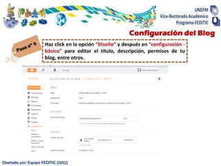 Configuración del Blog
                      Haz click en la opción “Diseño” y después en “configuración -
                      básico” para editar el título, descripción, permisos de tu
                      blog, entre otros.




Diseñada por: Equipo FEDITIC (2012)
 
