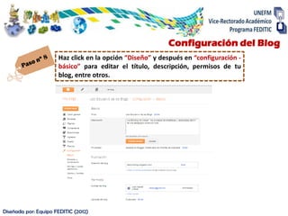 Configuración del Blog
                      Haz click en la opción “Diseño” y después en “configuración -
                      básico” para editar el título, descripción, permisos de tu
                      blog, entre otros.




Diseñada por: Equipo FEDITIC (2012)
 