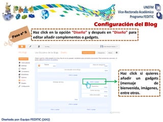 Configuración del Blog
                      Haz click en la opción “Diseño” y después en “Diseño” para
                      editar añadir complementos o gadgets.




                                                                       Haz click si quieres
                                                                       añadir un gadgets
                                                                       (mensaje          de
                                                                       bienvenida, imágenes,
                                                                       entre otros.




Diseñada por: Equipo FEDITIC (2012)
 