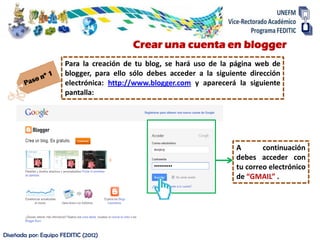 Crear una cuenta en blogger
                      Para la creación de tu blog, se hará uso de la página web de
                      blogger, para ello sólo debes acceder a la siguiente dirección
                      electrónica: http://www.blogger.com y aparecerá la siguiente
                      pantalla:




                                                                       A       continuación
                                                                       debes acceder con
                                                                       tu correo electrónico
                                                                       de “GMAIL” .




Diseñada por: Equipo FEDITIC (2012)
 