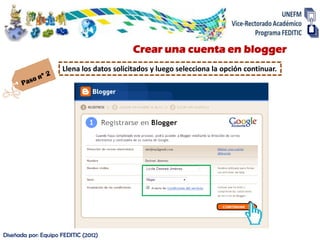 Crear una cuenta en blogger
                     Llena los datos solicitados y luego selecciona la opción continuar.




Diseñada por: Equipo FEDITIC (2012)
 
