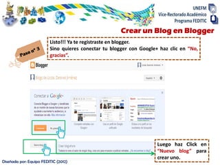 Crear un Blog en Blogger
                         Listo!!! Ya te registraste en blogger.
                         Sino quieres conectar tu blogger con Google+ haz clic en “No,
                         gracias”.




                                                                     Luego haz Click en
                                                                     “Nuevo blog” para
                                                                     crear uno.
Diseñada por: Equipo FEDITIC (2012)
 