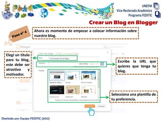 Crear un Blog en Blogger
                       Ahora es momento de empezar a colocar información sobre
                       nuestro blog.



   Elegí un título
   para tu blog,                                                   Escribe la URL que
   este debe ser                                                   quieres que tenga tu
   atractivo     y                                                 blog.
   motivador.



                                                                Selecciona una plantilla de
                                                                tu preferencia.



Diseñada por: Equipo FEDITIC (2012)
 