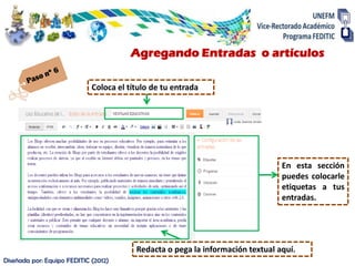 Agregando Entradas o artículos

                             Coloca el título de tu entrada




                                                                                En esta sección
                                                                                puedes colocarle
                                                                                etiquetas a tus
                                                                                entradas.




                                         Redacta o pega la información textual aquí.
Diseñada por: Equipo FEDITIC (2012)
 