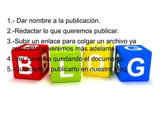 1.- Dar nombre a la publicación.
2.-Redactar lo que queremos publicar.
3.-Subir un enlace para colgar un archivo ya
  realizado(lo veremos más adelante).
4.-Ver como va quedando el documento.
5.-Guardarlo y publicarlo en nuestro blog.
 
