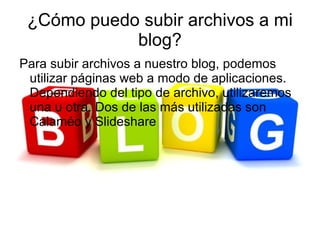 ¿Cómo puedo subir archivos a mi
            blog?
Para subir archivos a nuestro blog, podemos
 utilizar páginas web a modo de aplicaciones.
 Dependiendo del tipo de archivo, utilizaremos
 una u otra. Dos de las más utilizadas son
 Calaméo y Slideshare
 