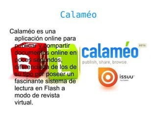 Calaméo
Calaméo es una
 aplicación online para
 publicar y compartir
 documentos online en
 pocos segundos,
 diferenciada de los de
 su tipo por poseer un
 fascinante sistema de
 lectura en Flash a
 modo de revista
 virtual.
 