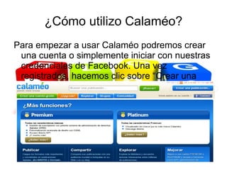 ¿Cómo utilizo Calaméo?
Para empezar a usar Calaméo podremos crear
 una cuenta o simplemente iniciar con nuestras
 credenciales de Facebook. Una vez
 registrados, hacemos clic sobre “Crear una
 publicación”
 