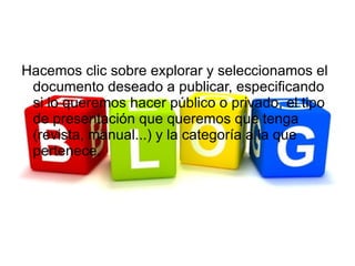 Hacemos clic sobre explorar y seleccionamos el
 documento deseado a publicar, especificando
 si lo queremos hacer público o privado, el tipo
 de presentación que queremos que tenga
 (revista, manual...) y la categoría a la que
 pertenece.
 
