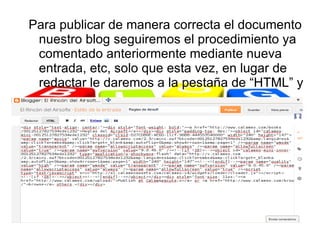 Para publicar de manera correcta el documento
 nuestro blog seguiremos el procedimiento ya
 comentado anteriormente mediante nueva
 entrada, etc, solo que esta vez, en lugar de
 redactar le daremos a la pestaña de “HTML” y
 ahí pegaremos el código que nos ha
 