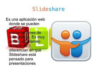 Slideshare
Es una aplicación web
 donde se pueden
 almacenar
 presentaciones de
 diapositivas. Es muy
 similar a Calaméo
 aunque se
 diferencian en que
 Slideshare está
 pensado para
 presentaciones
 