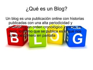 ¿Qué es un Blog?
Un blog es una publicación online con historias
 publicadas con una alta periodicidad y
 ordenadas en orden cronológico inverso, es
 decir, lo último que se publica es lo que nos
 aparece primero en pantalla
 