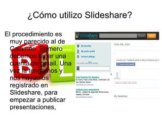 ¿Cómo utilizo Slideshare?

El procedimiento es
  muy parecido al de
  Calaméo. Primero
  debemos tener una
  cuenta de gmail. Una
  vez la tengamos y
  nos hayamos
  registrado en
  Slideshare, para
  empezar a publicar
  presentaciones,
 