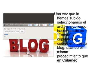 Una vez que lo
 hemos subido,
 seleccionamos el
 archivo publicado,
 hacemos clic en
 “Embed” y
 copiamos el
 código en nuestro
 blog, usando el
 mismo
 procedimiento que
 en Calaméo
 