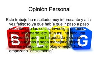 Opinión Personal
Este trabajo ha resultado muy interesante y a la
 vez fatigoso ya que había que ir paso a paso
 describiendo las cosas, investigar un poco
 antes, informarte, etc. Aún así, ha sido una
 experiencia que me ha gustado y cuando
 investigue más y sepa manejarlo mejor
 intentaré seguir con el blog o mejor dicho,
 empezarlo “oficialmente”.
 