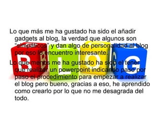 Lo que más me ha gustado ha sido el añadir
 gadgets al blog, la verdad que algunos son
 “simpáticos” y dan algo de personalidad al blog
 por eso lo encuentro interesante.
Lo que menos me ha gustado ha sido el tener
 que realizar un powerpoint indicando paso por
 paso el procedimiento para empezar a realizar
 el blog pero bueno, gracias a eso, he aprendido
 como crearlo por lo que no me desagrada del
 todo.
 