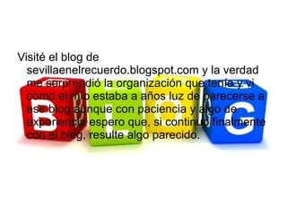 Visité el blog de
  sevillaenelrecuerdo.blogspot.com y la verdad
  me sorprendió la organización que tenía y vi
  como el mío estaba a años luz de parecerse a
  ese blog aunque con paciencia y algo de
  experiencia espero que, si continuo finalmente
  con el blog, resulte algo parecido.
 
