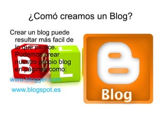 ¿Comó creamos un Blog?
Crear un blog puede
 resultar más facil de
 lo que parece.
 Podemos crear
 nuestro propio blog
 en páginas como:
www.blogger.com
www.blogspot.es
 