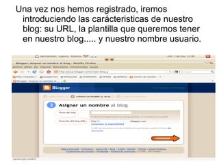 Una vez nos hemos registrado, iremos
 introduciendo las carácteristicas de nuestro
 blog: su URL, la plantilla que queremos tener
 en nuestro blog..... y nuestro nombre usuario.
 