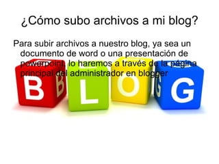 ¿Cómo subo archivos a mi blog?
Para subir archivos a nuestro blog, ya sea un
 documento de word o una presentación de
 powerpoint, lo haremos a través de la página
 principal del administrador en blogger
 